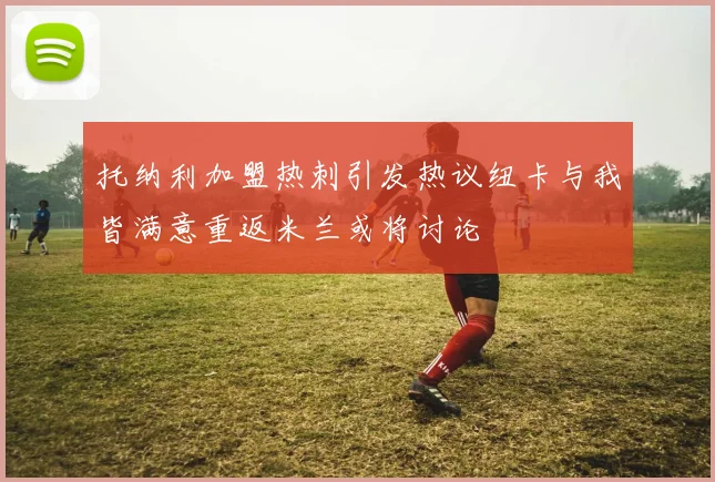 托纳利加盟热刺引发热议纽卡与我皆满意重返米兰或将讨论