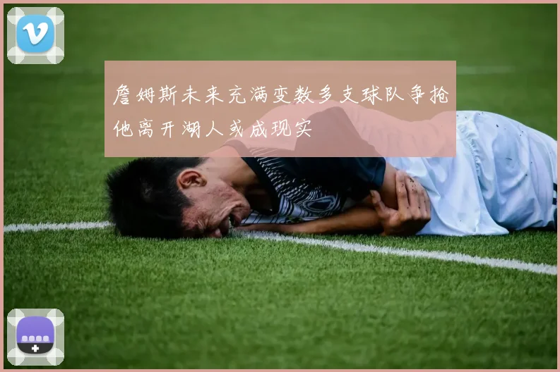 詹姆斯未来充满变数多支球队争抢他离开湖人或成现实