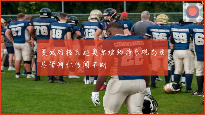 曼城对格瓦迪奥尔续约持乐观态度尽管拜仁传闻不断