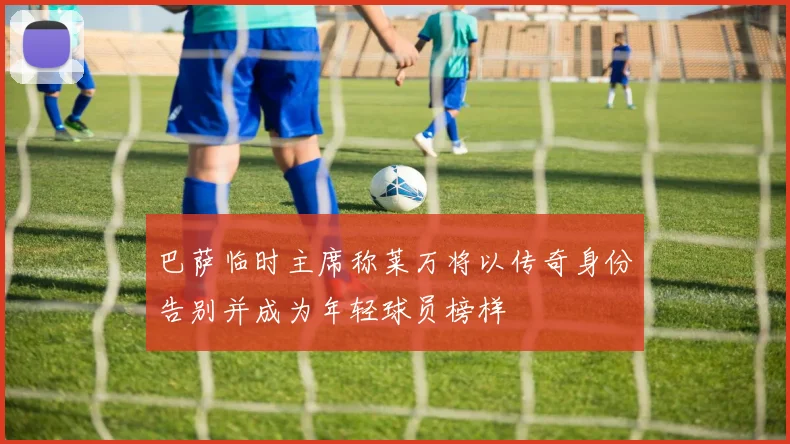 巴萨临时主席称莱万将以传奇身份告别并成为年轻球员榜样