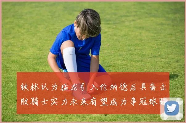 铁林认为猛龙引入伦纳德后具备击败骑士实力未来有望成为争冠球队