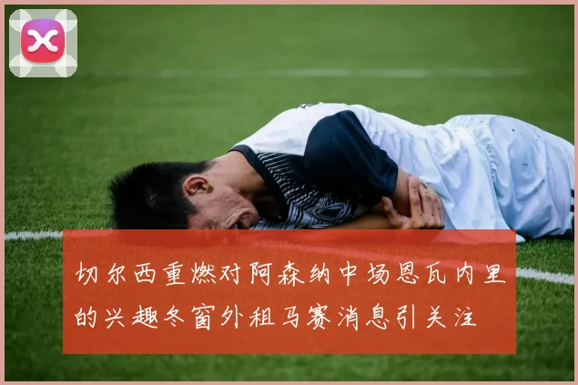 切尔西重燃对阿森纳中场恩瓦内里的兴趣冬窗外租马赛消息引关注