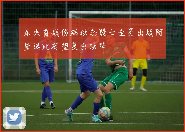 东决首战伤病动态骑士全员出战阿努诺比有望复出助阵