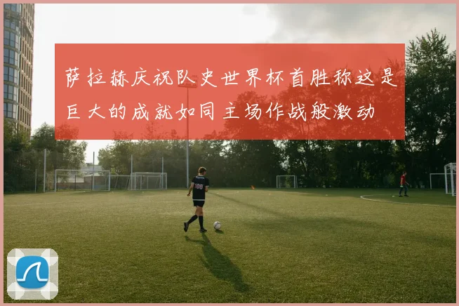 萨拉赫庆祝队史世界杯首胜称这是巨大的成就如同主场作战般激动