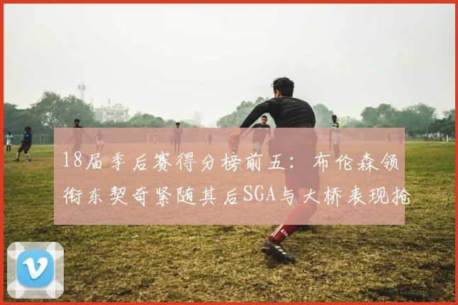 18届季后赛得分榜前五：布伦森领衔东契奇紧随其后SGA与大桥表现抢眼