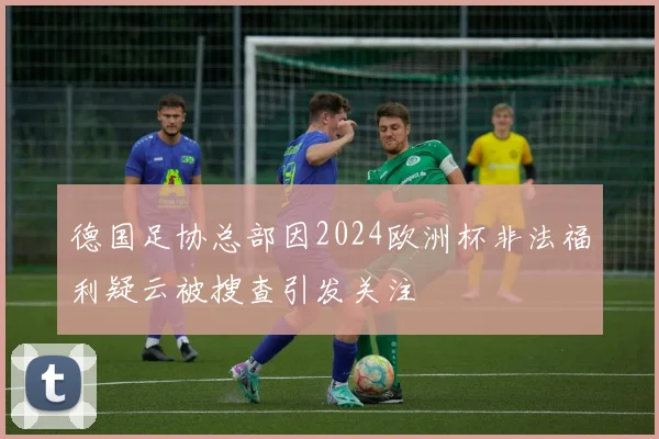 德国足协总部因2024欧洲杯非法福利疑云被搜查引发关注